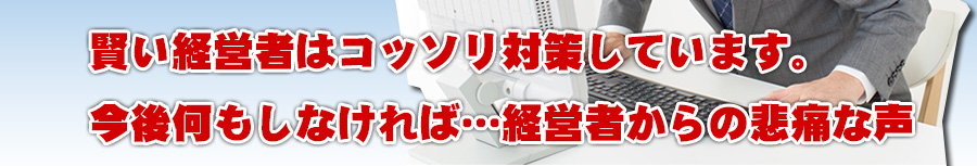 賢い経営者はコッソリ対策しています。今後何もしなければ…経営者からの悲痛な声