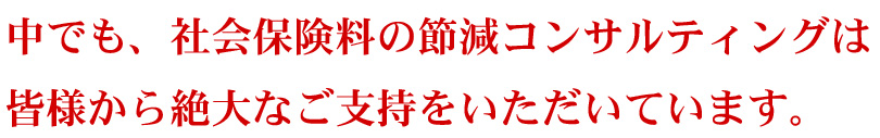 中でも、社会保険料の節減コンサルティングは皆様から絶大なご支持をいただいています。