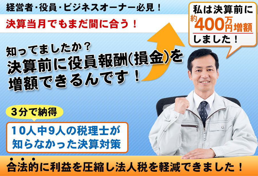 経営者・役員・ビジネスオーナー必見！決算当月でもまだ間に合う！知ってましたか？決算前に役員報酬(損金)を増額できるんです！3分で納得。10人中9人の税理士が知らなかった決算対策。合法的に法人税や社会保険料も節減できました！