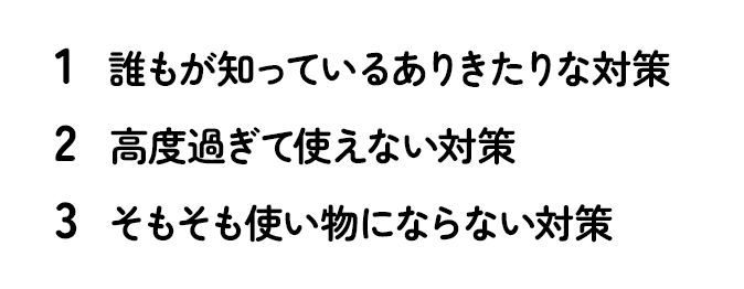 1）誰もが知っているありきたりな対策 2）高度過ぎて使えない対策 3）そもそも使い物にならない対策