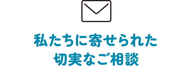 私たちに寄せられた切実なご相談