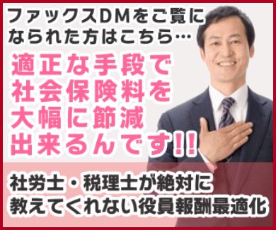 ファックスDMをご覧になられた方はこちら…適正な手段で社会保険料を大幅に節減できるんです!!社労士・税理士が絶対に教えてくれない役員報酬最適化